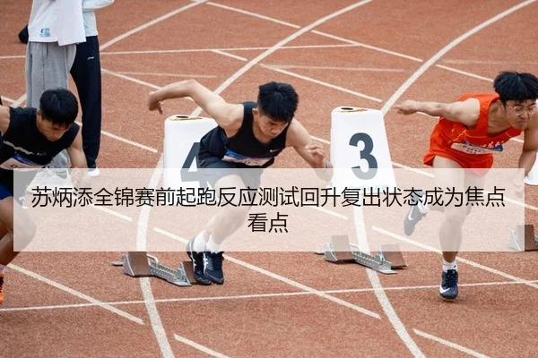 苏炳添全锦赛前起跑反应测试回升复出状态成为焦点看点