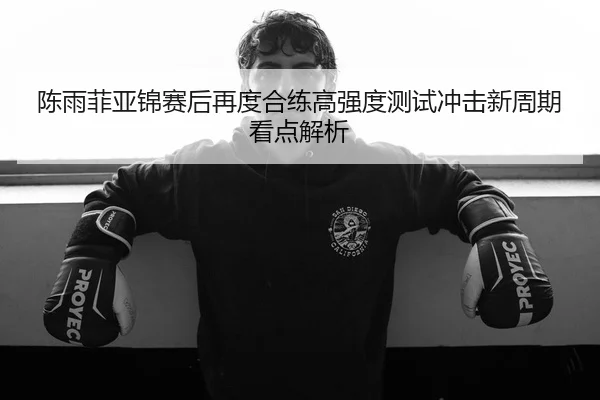 陈雨菲亚锦赛后再度合练高强度测试冲击新周期看点解析